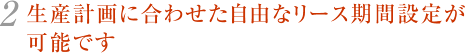 2.生産計画に合わせた自由なリース期間設定が可能です